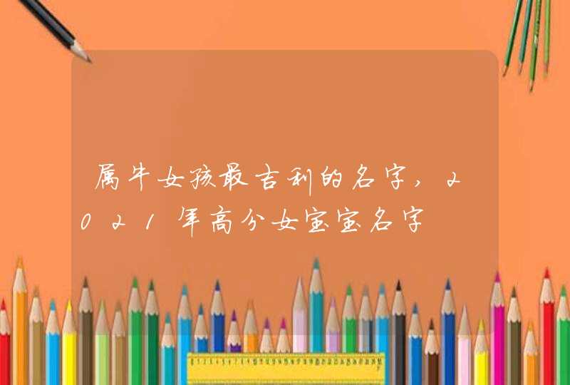 属牛女孩最吉利的名字,2021年高分女宝宝名字 属牛女孩最吉利的名字,2021年高分女宝宝名字