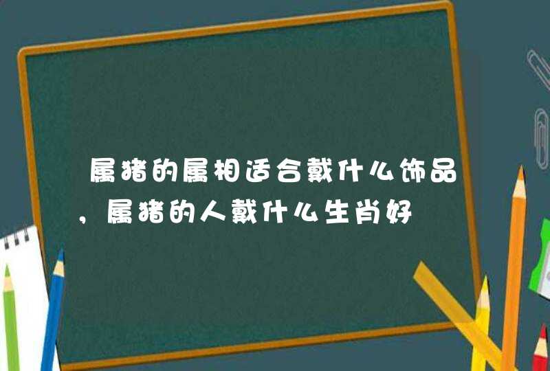 属猪的属相适合戴什么饰品,属猪的人戴什么生肖好 属猪的属相适合戴什么饰品,属猪的人戴什么生肖好