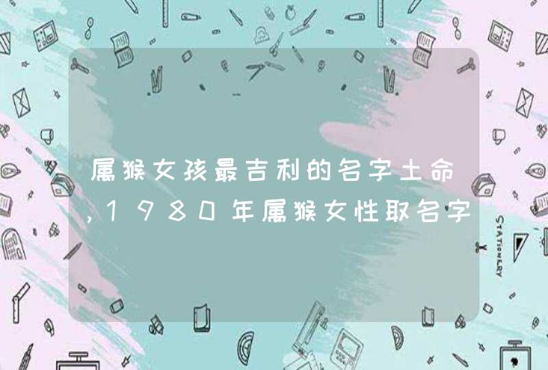属猴女孩最吉利的名字土命,1980年属猴女性取名字 属猴女孩最吉利的名字土命,1980年属猴女性取名字