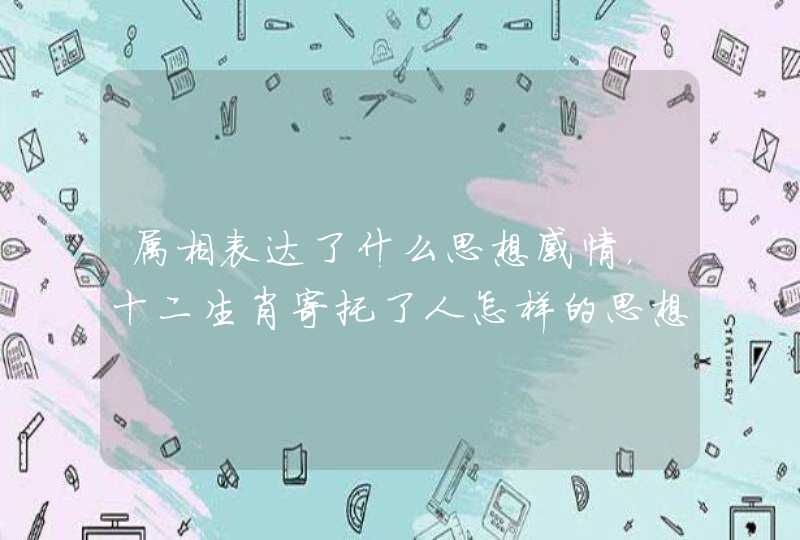 属相表达了什么思想感情,十二生肖寄托了人怎样的思想感情 属相表达了什么思想感情,十二生肖寄托了人怎样的思想感情
