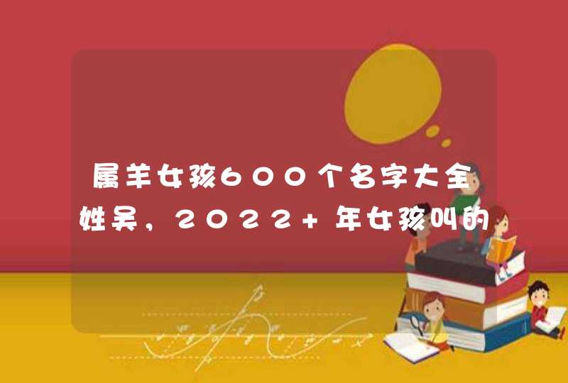 属羊女孩600个名字大全姓吴,2022 年女孩叫的独特好听名字 属羊女孩600个名字大全姓吴,2022 年女孩叫的独特好听名字