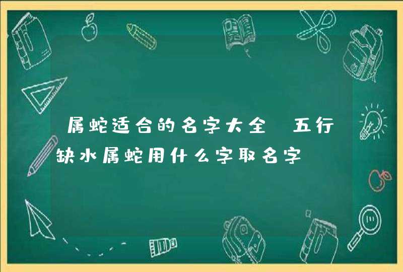 属蛇适合的名字大全,五行缺水属蛇用什么字取名字 属蛇适合的名字大全,五行缺水属蛇用什么字取名字
