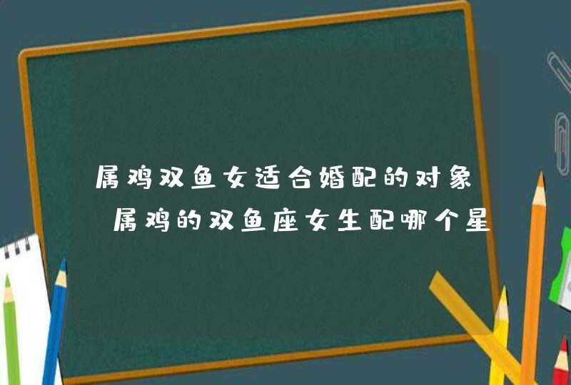 属鸡双鱼女适合婚配的对象,属鸡的双鱼座女生配哪个星座的男生好呢 属鸡双鱼女适合婚配的对象,属鸡的双鱼座女生配哪个星座的男生好呢