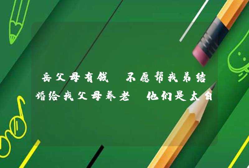 岳父母有钱,不愿帮我弟结婚给我父母养老,他们是太自私吗 岳父母有钱,不愿帮我弟结婚给我父母养老,他们是太自私吗