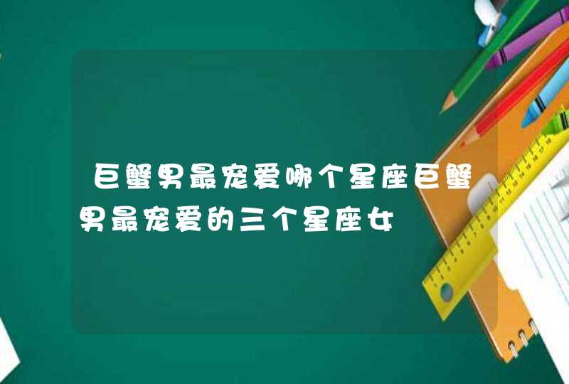 巨蟹男最宠爱哪个星座巨蟹男最宠爱的三个星座女 巨蟹男最宠爱哪个星座巨蟹男最宠爱的三个星座女