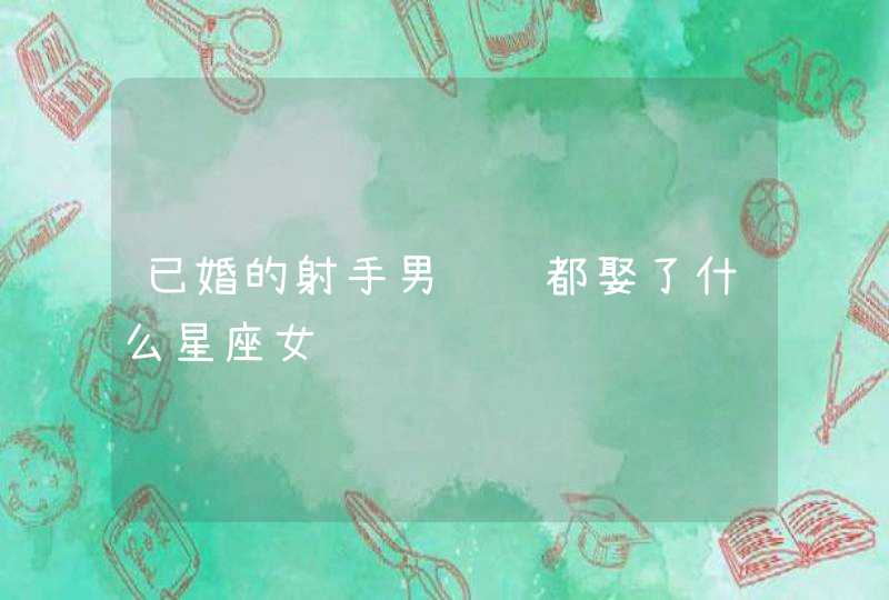 已婚的射手男说说都娶了什么星座女 已婚的射手男说说都娶了什么星座女