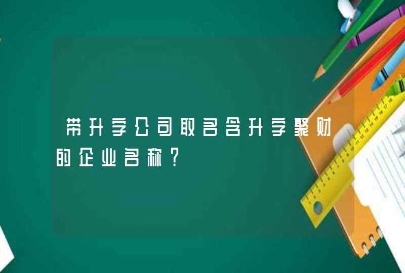 带升字公司取名含升字聚财的企业名称? 带升字公司取名含升字聚财的企业名称?