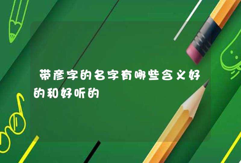 带彦字的名字有哪些含义好的和好听的 带彦字的名字有哪些含义好的和好听的