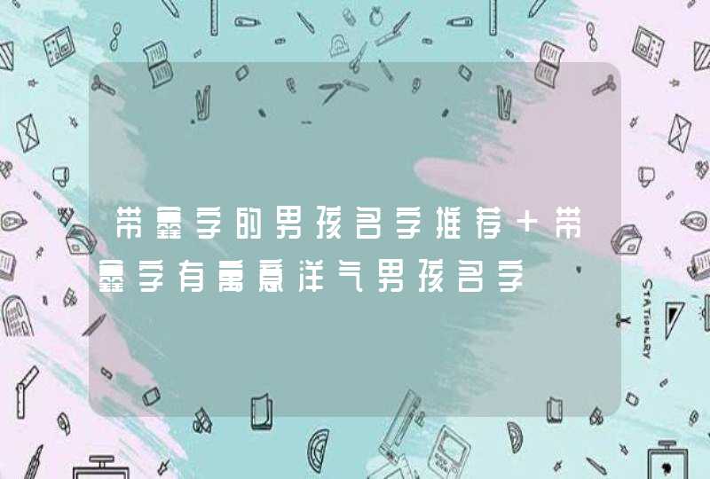 带鑫字的男孩名字推荐 带鑫字有寓意洋气男孩名字 带鑫字的男孩名字推荐 带鑫字有寓意洋气男孩名字