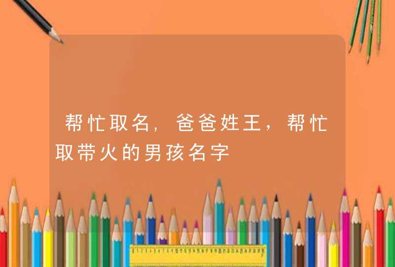 帮忙取名,爸爸姓王,帮忙取带火的男孩名字 帮忙取名,爸爸姓王,帮忙取带火的男孩名字