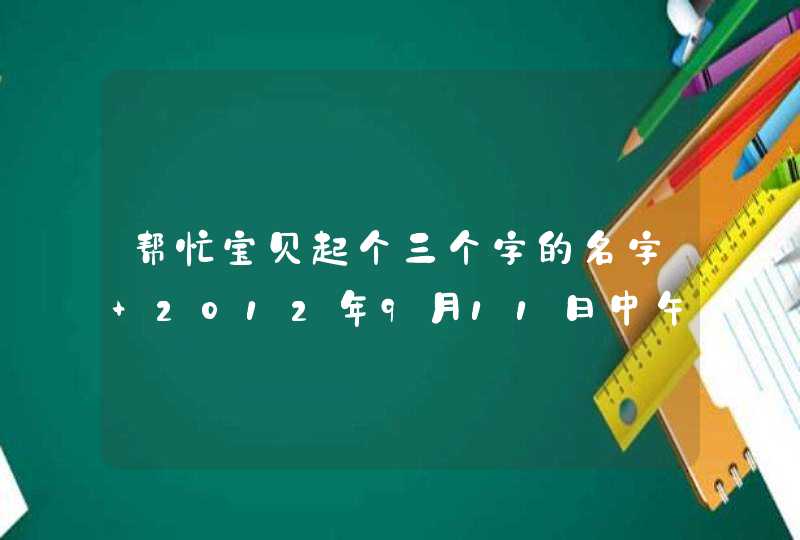 帮忙宝贝起个三个字的名字 2012年9月11日中午11点08出生,女孩,父姓贾,母姓米,别太俗的,四个字的也行 帮忙宝贝起个三个字的名字 2012年9月11日中午11点08出生,女孩,父姓贾,母姓米,别太俗的,四个字的也行