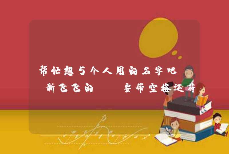 帮忙想5个人用的名字吧。 新飞飞的。 要带空格还符号的。 帮忙想5个人用的名字吧。 新飞飞的。 要带空格还符号的。