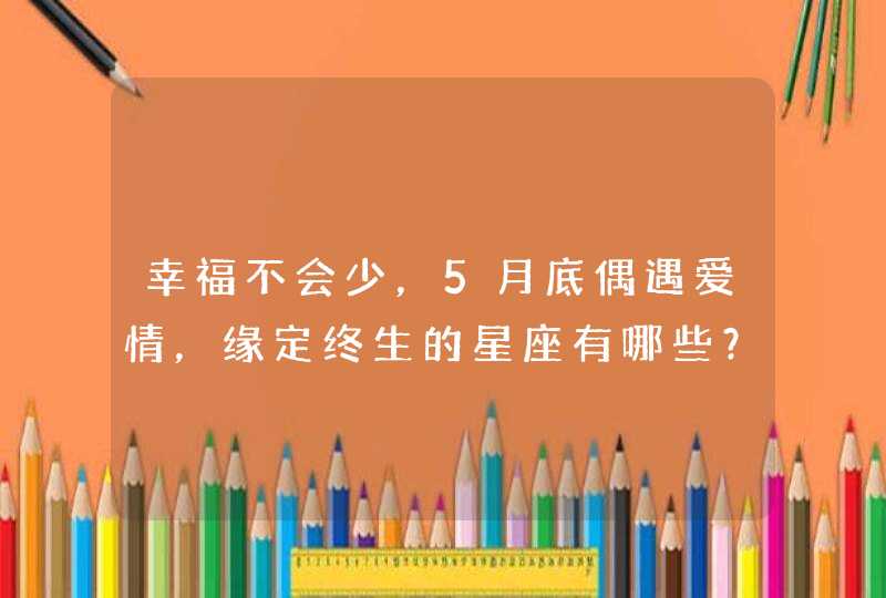 幸福不会少,5月底偶遇爱情,缘定终生的星座有哪些? 幸福不会少,5月底偶遇爱情,缘定终生的星座有哪些?