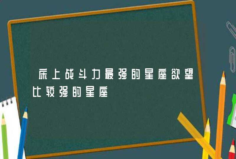 床上战斗力最强的星座欲望比较强的星座 床上战斗力最强的星座欲望比较强的星座