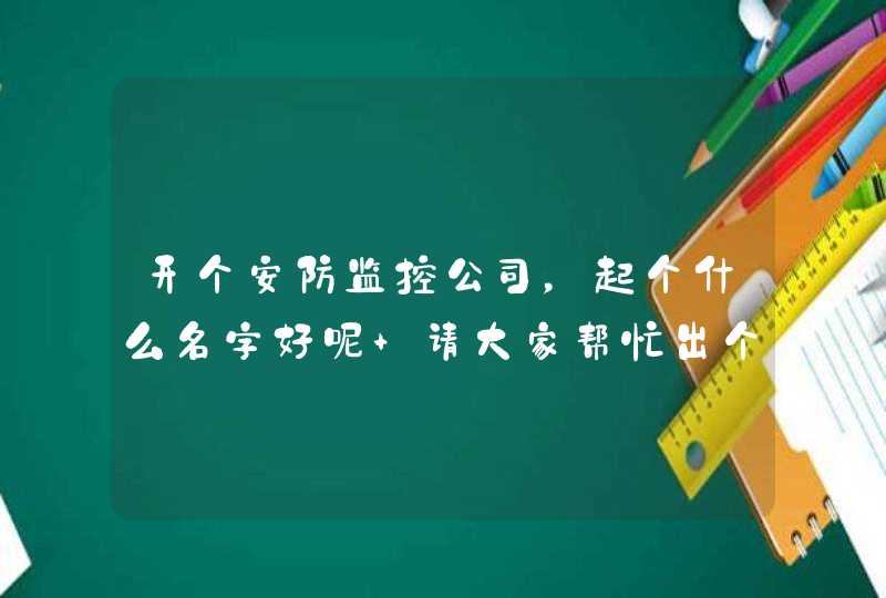 开个安防监控公司,起个什么名字好呢 请大家帮忙出个主意 开个安防监控公司,起个什么名字好呢 请大家帮忙出个主意