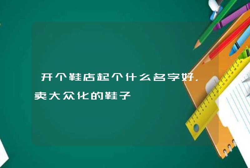 开个鞋店起个什么名字好,卖大众化的鞋子 开个鞋店起个什么名字好,卖大众化的鞋子