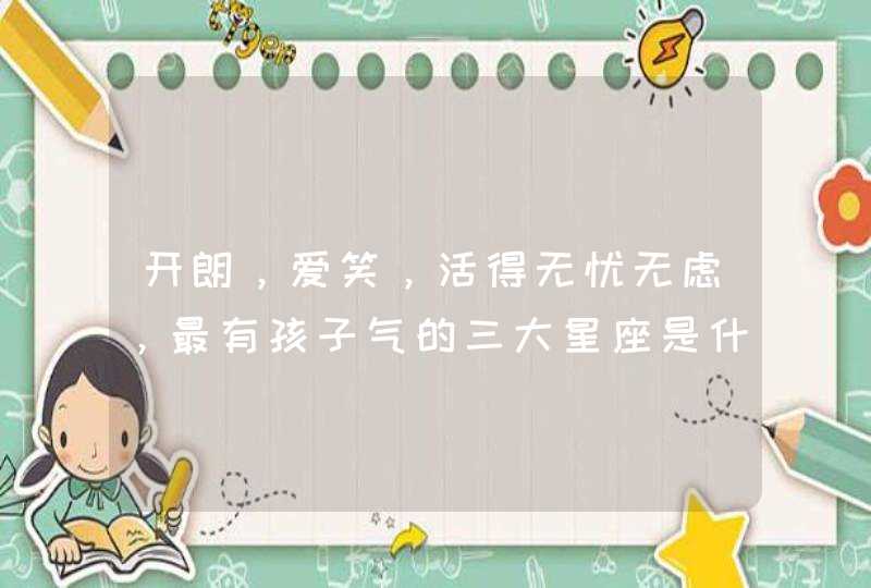 开朗,爱笑,活得无忧无虑,最有孩子气的三大星座是什么? 开朗,爱笑,活得无忧无虑,最有孩子气的三大星座是什么?