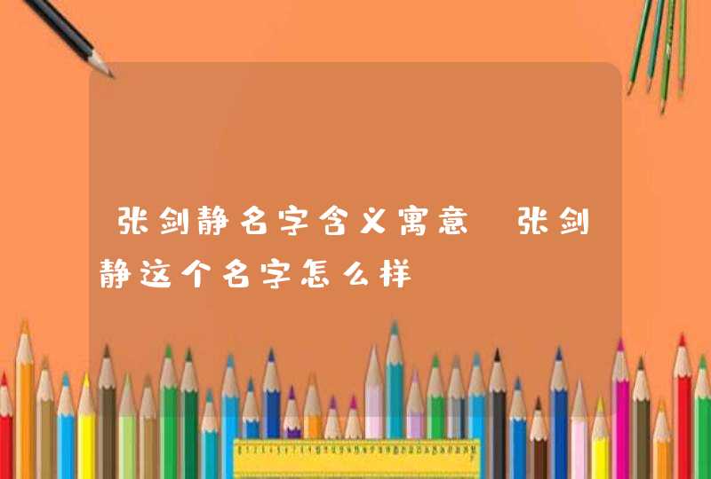 张剑静名字含义寓意,张剑静这个名字怎么样? 张剑静名字含义寓意,张剑静这个名字怎么样?