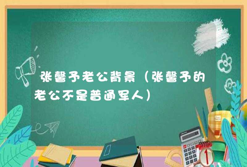 张馨予老公背景(张馨予的老公不是普通军人) 张馨予老公背景(张馨予的老公不是普通军人)