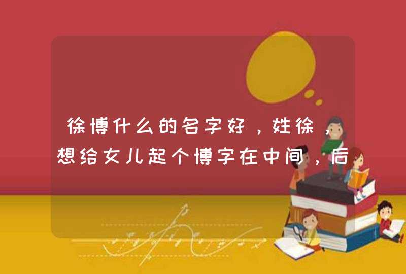 徐博什么的名字好,姓徐,想给女儿起个博字在中间,后面起个什么字较好,谢谢了!拜托 徐博什么的名字好,姓徐,想给女儿起个博字在中间,后面起个什么字较好,谢谢了!拜托