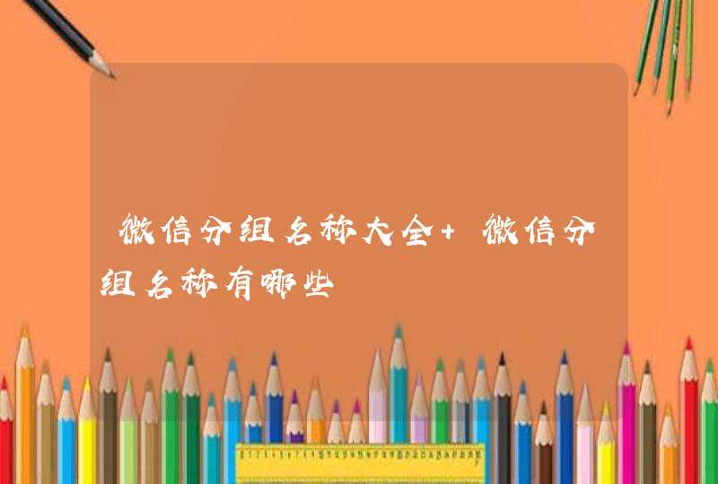 微信分组名称大全 微信分组名称有哪些 微信分组名称大全 微信分组名称有哪些
