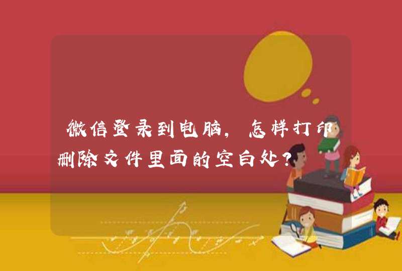 微信登录到电脑,怎样打印删除文件里面的空白处? 微信登录到电脑,怎样打印删除文件里面的空白处?