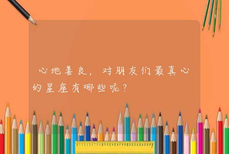 心地善良,对朋友们最真心的星座有哪些呢? 心地善良,对朋友们最真心的星座有哪些呢?
