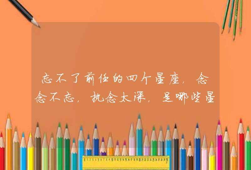 忘不了前任的四个星座,念念不忘,执念太深,是哪些星座? 忘不了前任的四个星座,念念不忘,执念太深,是哪些星座?