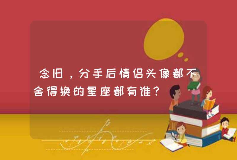 念旧,分手后情侣头像都不舍得换的星座都有谁? 念旧,分手后情侣头像都不舍得换的星座都有谁?