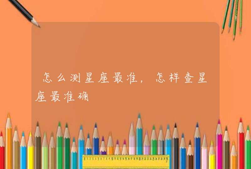 怎么测星座最准,怎样查星座最准确 怎么测星座最准,怎样查星座最准确