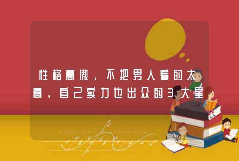 性格高傲,不把男人看的太高,自己实力也出众的3大星座女有哪些? 性格高傲,不把男人看的太高,自己实力也出众的3大星座女有哪些?
