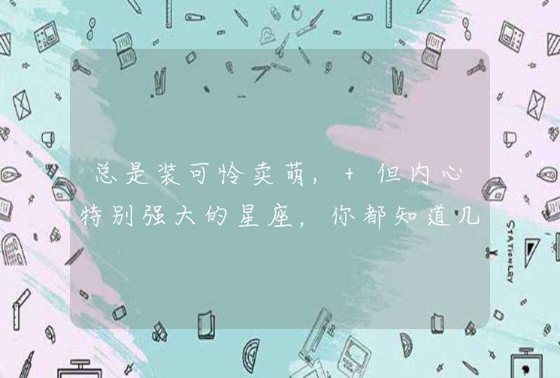 总是装可怜卖萌, 但内心特别强大的星座,你都知道几个? 总是装可怜卖萌, 但内心特别强大的星座,你都知道几个?