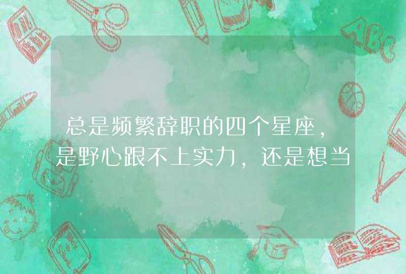总是频繁辞职的四个星座,是野心跟不上实力,还是想当咸鱼,是哪些星座? 总是频繁辞职的四个星座,是野心跟不上实力,还是想当咸鱼,是哪些星座?