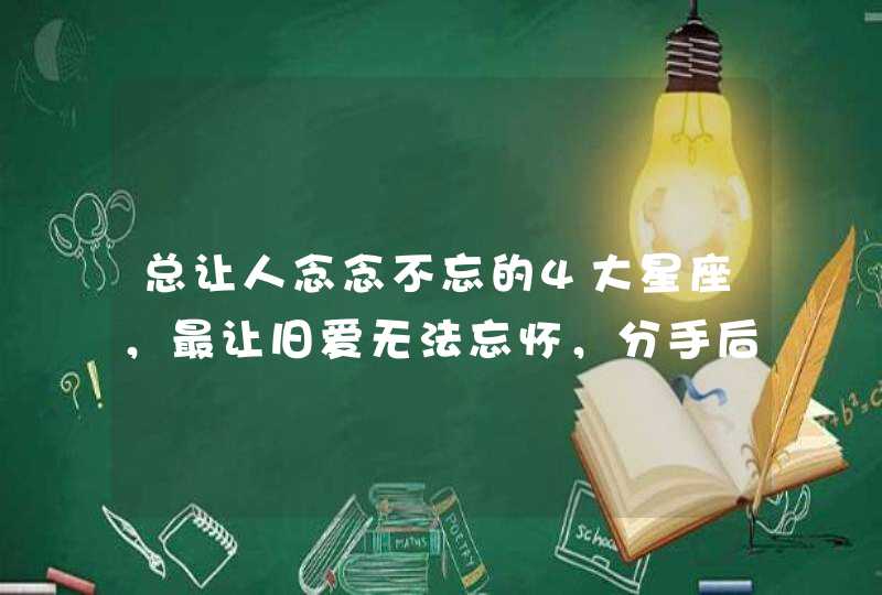 总让人念念不忘的4大星座,最让旧爱无法忘怀,分手后还会想念 总让人念念不忘的4大星座,最让旧爱无法忘怀,分手后还会想念