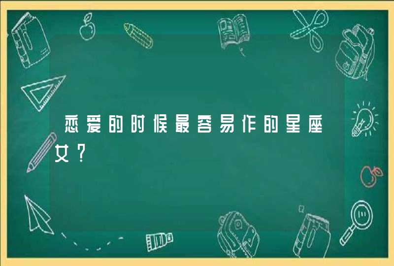 恋爱的时候最容易作的星座女? 恋爱的时候最容易作的星座女?