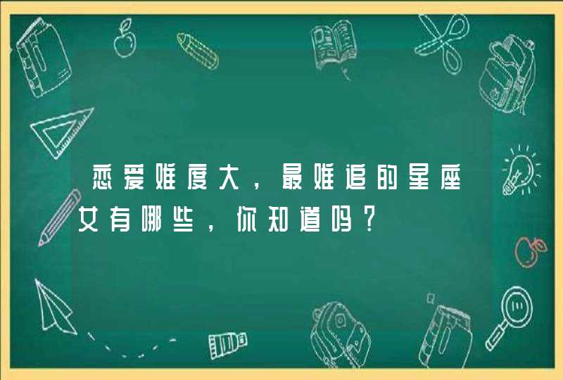 恋爱难度大,最难追的星座女有哪些,你知道吗? 恋爱难度大,最难追的星座女有哪些,你知道吗?