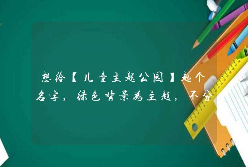想给【儿童主题公园】起个名字,绿色背景为主题,不分类型,3~4个字的,在线等…… 想给【儿童主题公园】起个名字,绿色背景为主题,不分类型,3~4个字的,在线等……