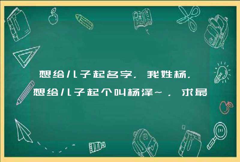 想给儿子起名字,我姓杨,想给儿子起个叫杨泽~,求最后一个字,重谢,我QQ504490,要求好听有意义 想给儿子起名字,我姓杨,想给儿子起个叫杨泽~,求最后一个字,重谢,我QQ504490,要求好听有意义
