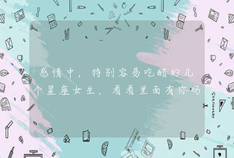 感情中,特别容易吃醋的几个星座女生,看看里面有你吗? 感情中,特别容易吃醋的几个星座女生,看看里面有你吗?