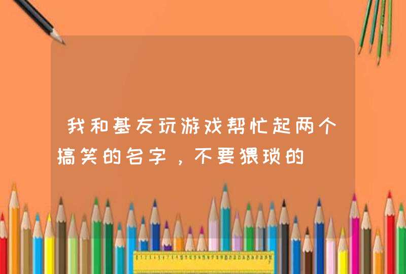 我和基友玩游戏帮忙起两个搞笑的名字,不要猥琐的 我和基友玩游戏帮忙起两个搞笑的名字,不要猥琐的