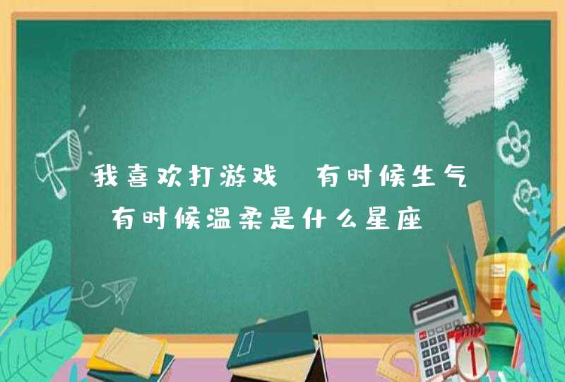 我喜欢打游戏,有时候生气,有时候温柔是什么星座? 我喜欢打游戏,有时候生气,有时候温柔是什么星座?