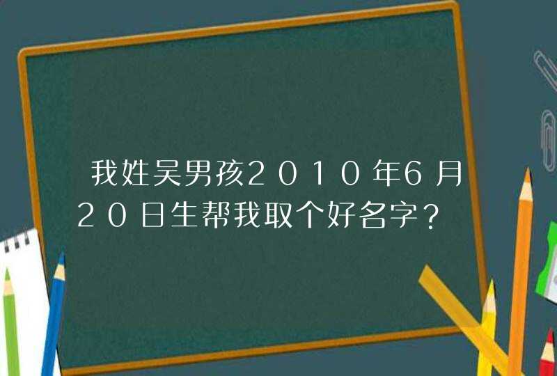 我姓吴男孩2010年6月20日生帮我取个好名字? 我姓吴男孩2010年6月20日生帮我取个好名字?