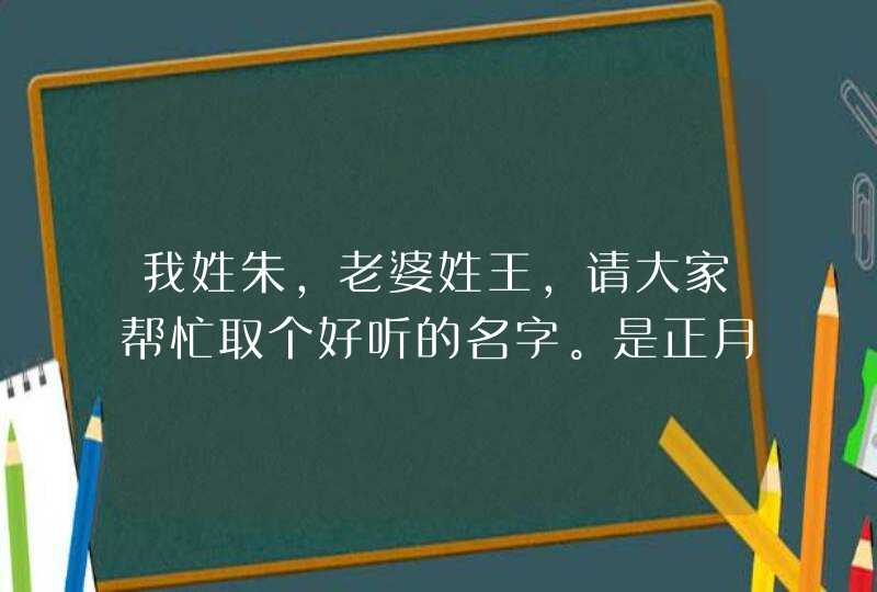 我姓朱,老婆姓王,请大家帮忙取个好听的名字。是正月三十下午5点15分生的.是男孩 我姓朱,老婆姓王,请大家帮忙取个好听的名字。是正月三十下午5点15分生的.是男孩