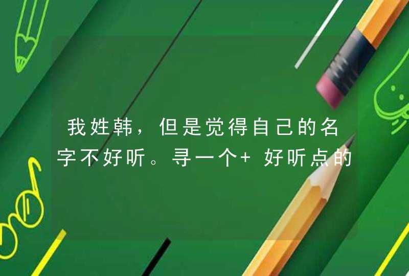 我姓韩,但是觉得自己的名字不好听。寻一个 好听点的!~ 我姓韩,但是觉得自己的名字不好听。寻一个 好听点的!~