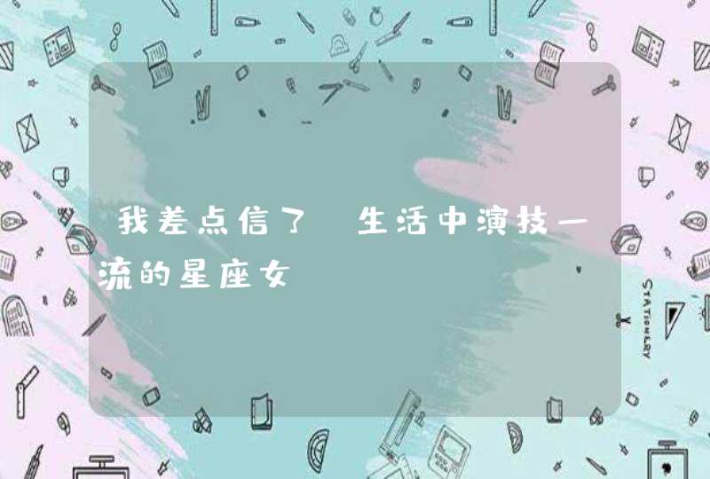 我差点信了,生活中演技一流的星座女 我差点信了,生活中演技一流的星座女