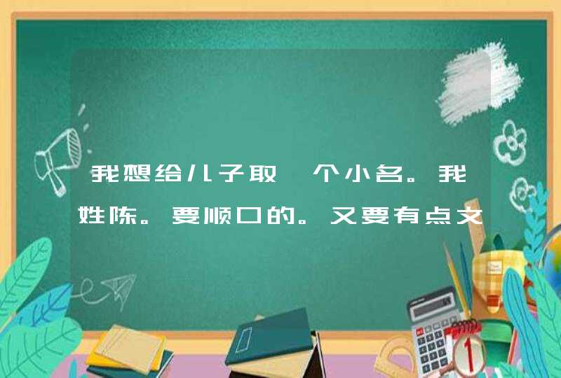 我想给儿子取一个小名。我姓陈。要顺口的。又要有点文化的 我想给儿子取一个小名。我姓陈。要顺口的。又要有点文化的