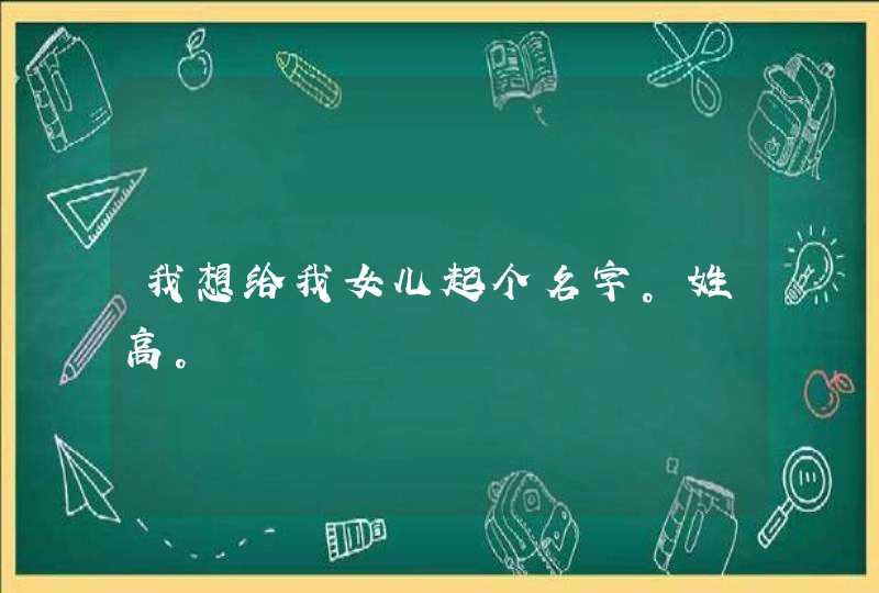 我想给我女儿起个名字。姓高。 我想给我女儿起个名字。姓高。