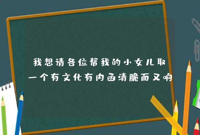 我想请各位帮我的小女儿取一个有文化有内函清脆而又响亮的名字。麻烦各位开动脑筋了。在此先谢谢各位了。 我想请各位帮我的小女儿取一个有文化有内函清脆而又响亮的名字。麻烦各位开动脑筋了。在此先谢谢各位了。