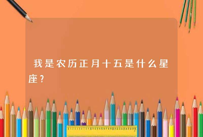 我是农历正月十五是什么星座? 我是农历正月十五是什么星座?