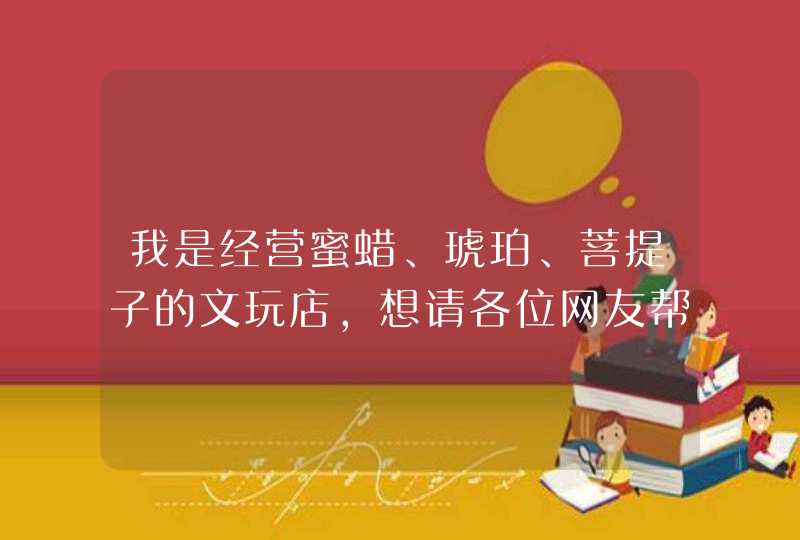 我是经营蜜蜡、琥珀、菩提子的文玩店,想请各位网友帮忙取个店名,谢谢大家! 我是经营蜜蜡、琥珀、菩提子的文玩店,想请各位网友帮忙取个店名,谢谢大家!